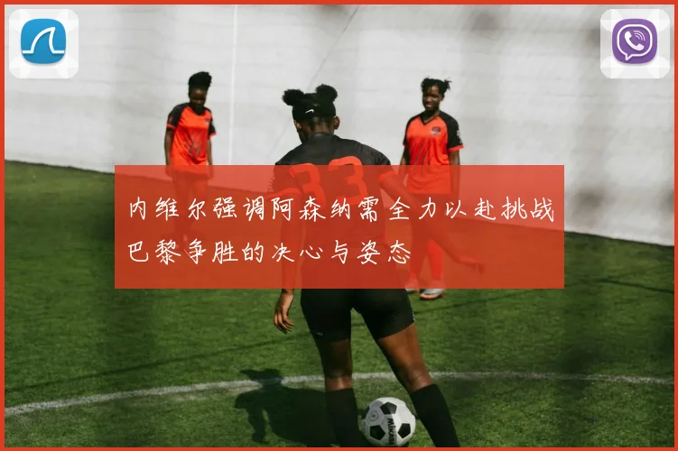 内维尔强调阿森纳需全力以赴挑战巴黎争胜的决心与姿态
