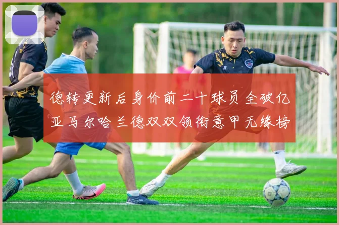 德转更新后身价前二十球员全破亿亚马尔哈兰德双双领衔意甲无缘榜单