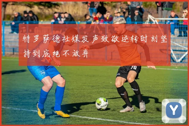 特罗萨德社媒发声致敬逆转时刻坚持到底绝不放弃