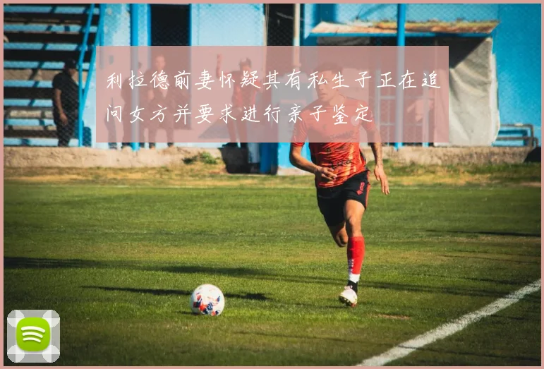 利拉德前妻怀疑其有私生子正在追问女方并要求进行亲子鉴定