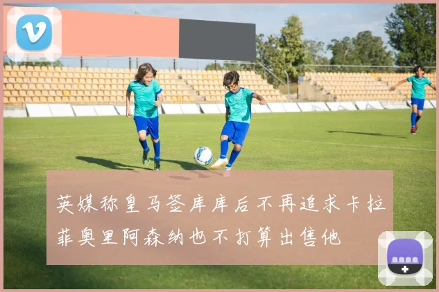 英媒称皇马签库库后不再追求卡拉菲奥里阿森纳也不打算出售他