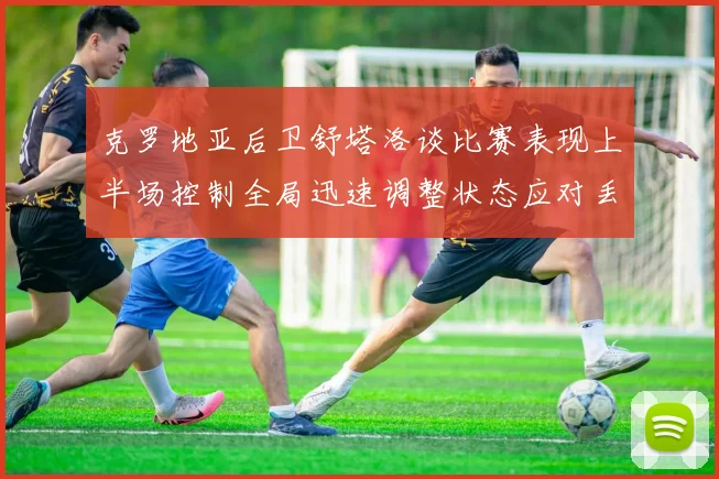 克罗地亚后卫舒塔洛谈比赛表现上半场控制全局迅速调整状态应对丢球