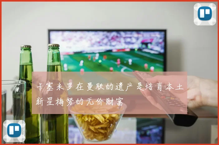 卡塞米罗在曼联的遗产是培育本土新星梅努的无价财富
