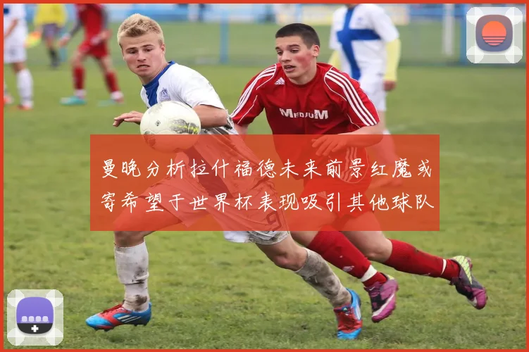 曼晚分析拉什福德未来前景红魔或寄希望于世界杯表现吸引其他球队