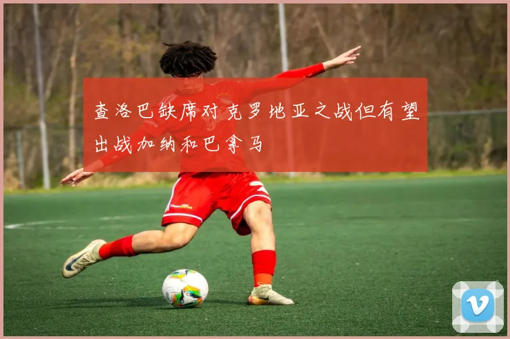 查洛巴缺席对克罗地亚之战但有望出战加纳和巴拿马