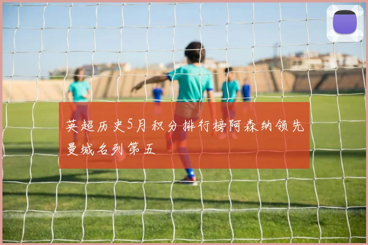 英超历史5月积分排行榜阿森纳领先曼城名列第五