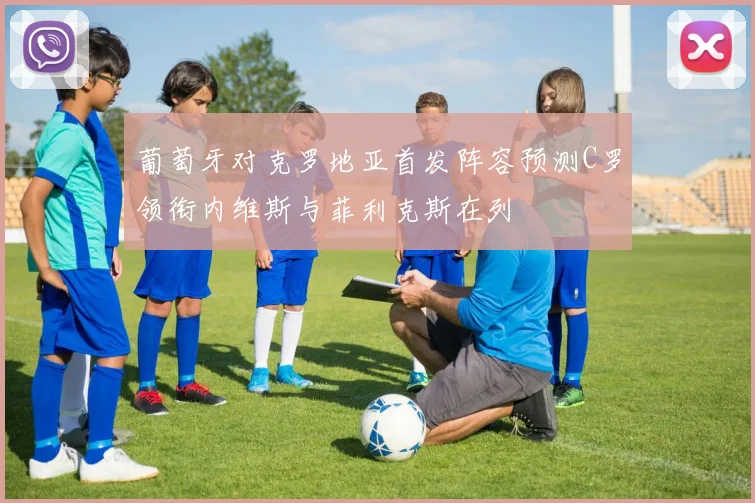 葡萄牙对克罗地亚首发阵容预测C罗领衔内维斯与菲利克斯在列