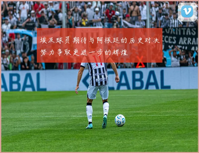 埃及球员期待与阿根廷的历史对决努力争取更进一步的辉煌