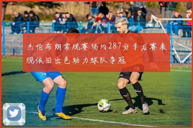 杰伦布朗常规赛场均287分季后赛表现依旧出色助力球队争冠
