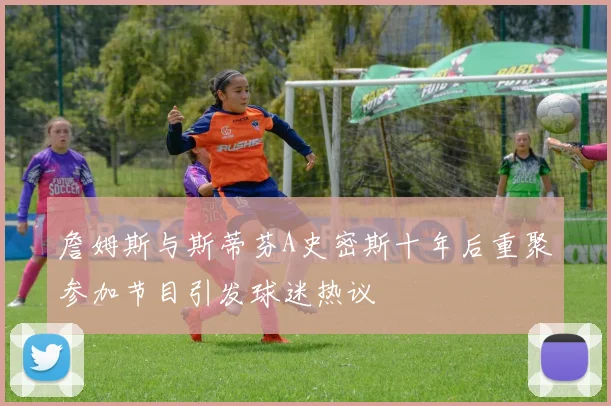 詹姆斯与斯蒂芬A史密斯十年后重聚参加节目引发球迷热议