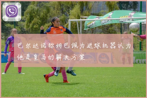 巴尔达诺称姆巴佩为进球机器认为他是皇马的解决方案