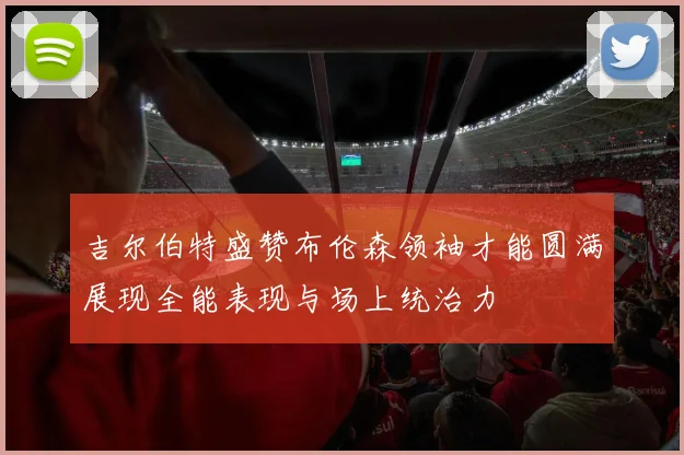 吉尔伯特盛赞布伦森领袖才能圆满展现全能表现与场上统治力