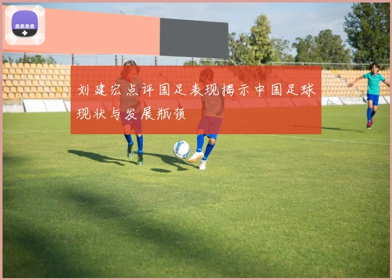 刘建宏点评国足表现揭示中国足球现状与发展瓶颈